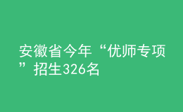 安徽省今年“優(yōu)師專項(xiàng)”招生326名