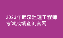 2023年武漢監(jiān)理工程師考試成績(jī)查詢官網(wǎng)