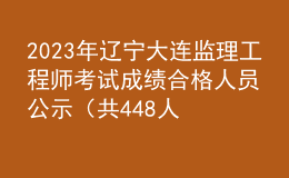 2023年遼寧大連監(jiān)理工程師考試成績(jī)合格人員公示（共448人）