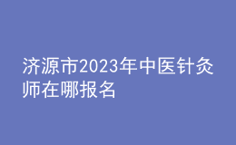 濟(jì)源市2023年中醫(yī)針灸師在哪報名