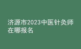 濟源市2023中醫(yī)針灸師在哪報名