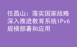 任昌山：落實國家戰(zhàn)略 深入推進(jìn)教育系統(tǒng)IPv6規(guī)模部署和應(yīng)用