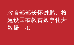 教育部部長懷進(jìn)鵬：將建設(shè)國家教育數(shù)字化大數(shù)據(jù)中心