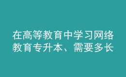 在高等教育中學習網(wǎng)絡(luò)教育專升本、需要多長時間？