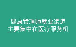  健康管理師就業(yè)渠道主要集中在醫(yī)療服務(wù)機構(gòu)、社區(qū)衛(wèi)生服務(wù)中心