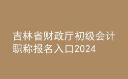 吉林省財政廳初級會計職稱報名入口2024