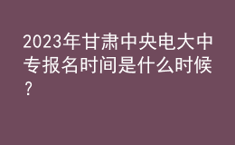 2023年甘肅中央電大中專報名時間是什么時候？
