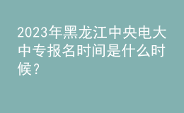 2023年黑龍江中央電大中專報名時間是什么時候？