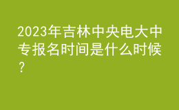 2023年吉林中央電大中專報名時間是什么時候？