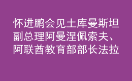 懷進(jìn)鵬會見土庫曼斯坦副總理阿曼涅佩索夫、阿聯(lián)酋教育部部長法拉西