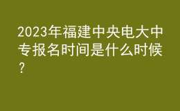 2023年福建中央電大中專報名時間是什么時候？