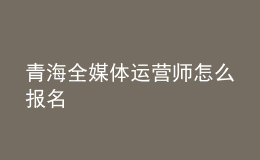 青海全媒體運營師怎么報名