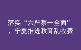 落實“六嚴禁一全面”，寧夏推進教育亂收費治理走深走實