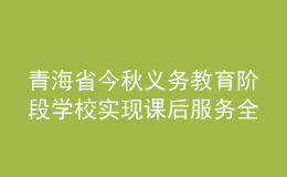 青海省今秋義務(wù)教育階段學校實現(xiàn)課后服務(wù)全覆蓋
