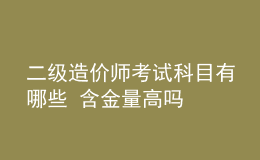 二級造價(jià)師考試科目有哪些 含金量高嗎