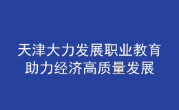 天津大力發(fā)展職業(yè)教育 助力經(jīng)濟高質(zhì)量發(fā)展