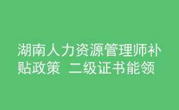 湖南人力資源管理師補(bǔ)貼政策 二級證書能領(lǐng)多少錢