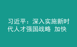 習(xí)近平：深入實(shí)施新時代人才強(qiáng)國戰(zhàn)略 加快建設(shè)世界重要人才中心和創(chuàng)新高地