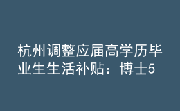 杭州調(diào)整應(yīng)屆高學(xué)歷畢業(yè)生生活補(bǔ)貼：博士5萬調(diào)整為10萬