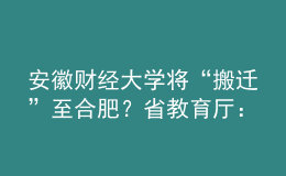 安徽財經(jīng)大學(xué)將“搬遷”至合肥？省教育廳：沒有該規(guī)劃