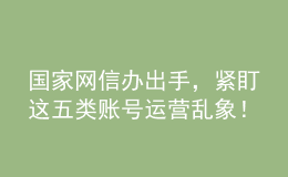 國(guó)家網(wǎng)信辦出手，緊盯這五類賬號(hào)運(yùn)營(yíng)亂象！