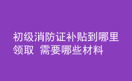 初級消防證補(bǔ)貼到哪里領(lǐng)取 需要哪些材料