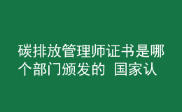 碳排放管理師證書是哪個部門頒發(fā)的 國家認(rèn)可嗎