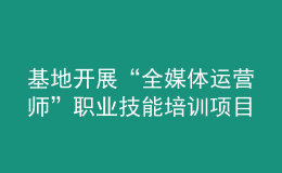 基地開展“全媒體運營師”職業(yè)技能培訓項目