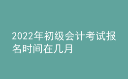 2022年初級會計(jì)考試報(bào)名時間在幾月