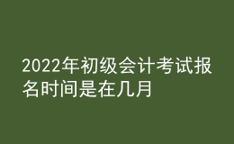 2022年初級(jí)會(huì)計(jì)考試報(bào)名時(shí)間是在幾月