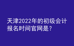 天津2022年的初級會計報名時間官網(wǎng)是？