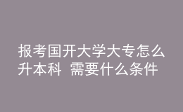 報考國開大學大專怎么升本科 需要什么條件