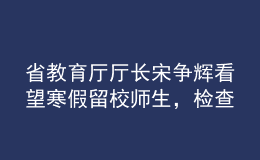 省教育廳廳長宋爭(zhēng)輝看望寒假留校師生，檢查校園疫情防控工作