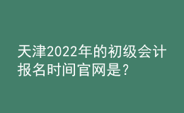天津2022年的初級會計報名時間官網(wǎng)是？