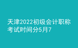 天津2022初級會計職稱考試時間分5月7日-11日和5月14-15日兩個階段