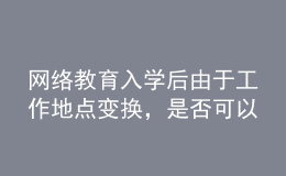 網(wǎng)絡(luò)教育入學(xué)后由于工作地點(diǎn)變換，是否可以轉(zhuǎn)學(xué)習(xí)中心或者到其它城市的學(xué)習(xí)中心聽課？