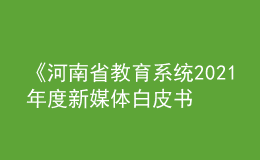 《河南省教育系統(tǒng)2021年度新媒體白皮書》發(fā)布！