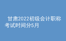  甘肅2022初級會計職稱考試時間分5月7-11日和5月14-15日兩個時間段