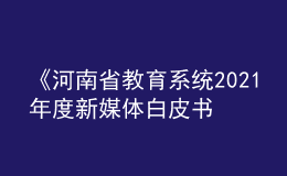 《河南省教育系統(tǒng)2021年度新媒體白皮書》發(fā)布！