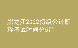 黑龍江2022初級會計(jì)職稱考試時(shí)間分5月7-11日和5月14-15日兩個(gè)時(shí)間段