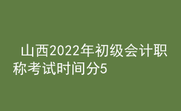  山西2022年初級會計職稱考試時間分5月7-11日和5月14-15日兩個時間段