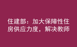 住建部：加大保障性住房供應力度，解決教師隊伍住房困難問題