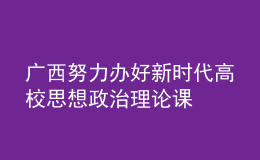 廣西努力辦好新時代高校思想政治理論課
