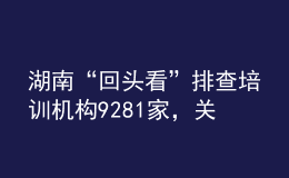 湖南“回頭看”排查培訓(xùn)機(jī)構(gòu)9281家，關(guān)停取締“假注銷真運(yùn)營”機(jī)構(gòu)33個