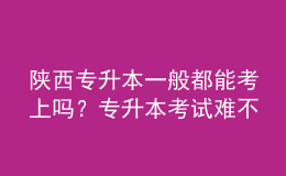陜西專升本一般都能考上嗎？專升本考試難不難？ 