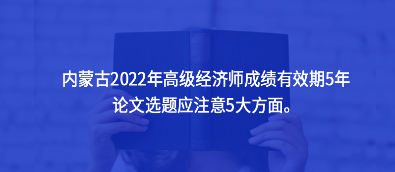 內(nèi)蒙古2022年高級經(jīng)濟師成績有效期5年，論文選題應注意5大方面。