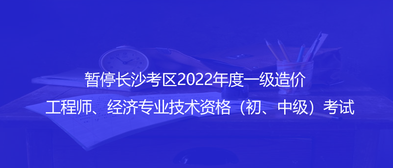 通知！暫停長沙考區(qū)2022年度一級造價工程師、經(jīng)濟(jì)專業(yè)技術(shù)資格（初、中級）考試