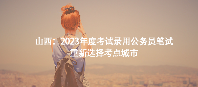 山西：2023年度考試錄用公務(wù)員筆試重新選擇考點(diǎn)城市