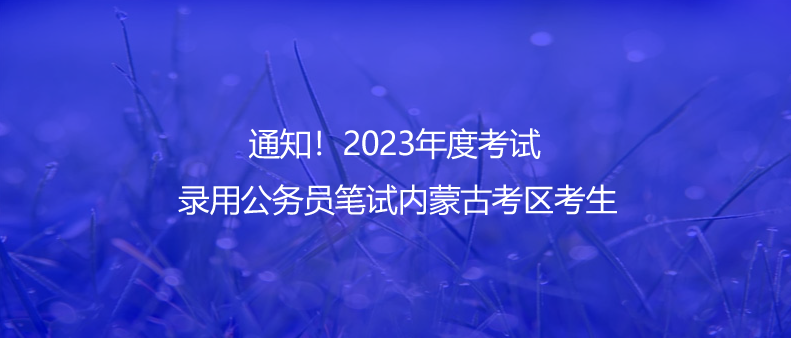 通知！2023年度考試錄用公務(wù)員筆試內(nèi)蒙古考區(qū)考生