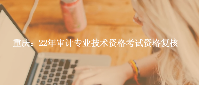 重慶：22年審計專業(yè)技術(shù)資格考試資格復核